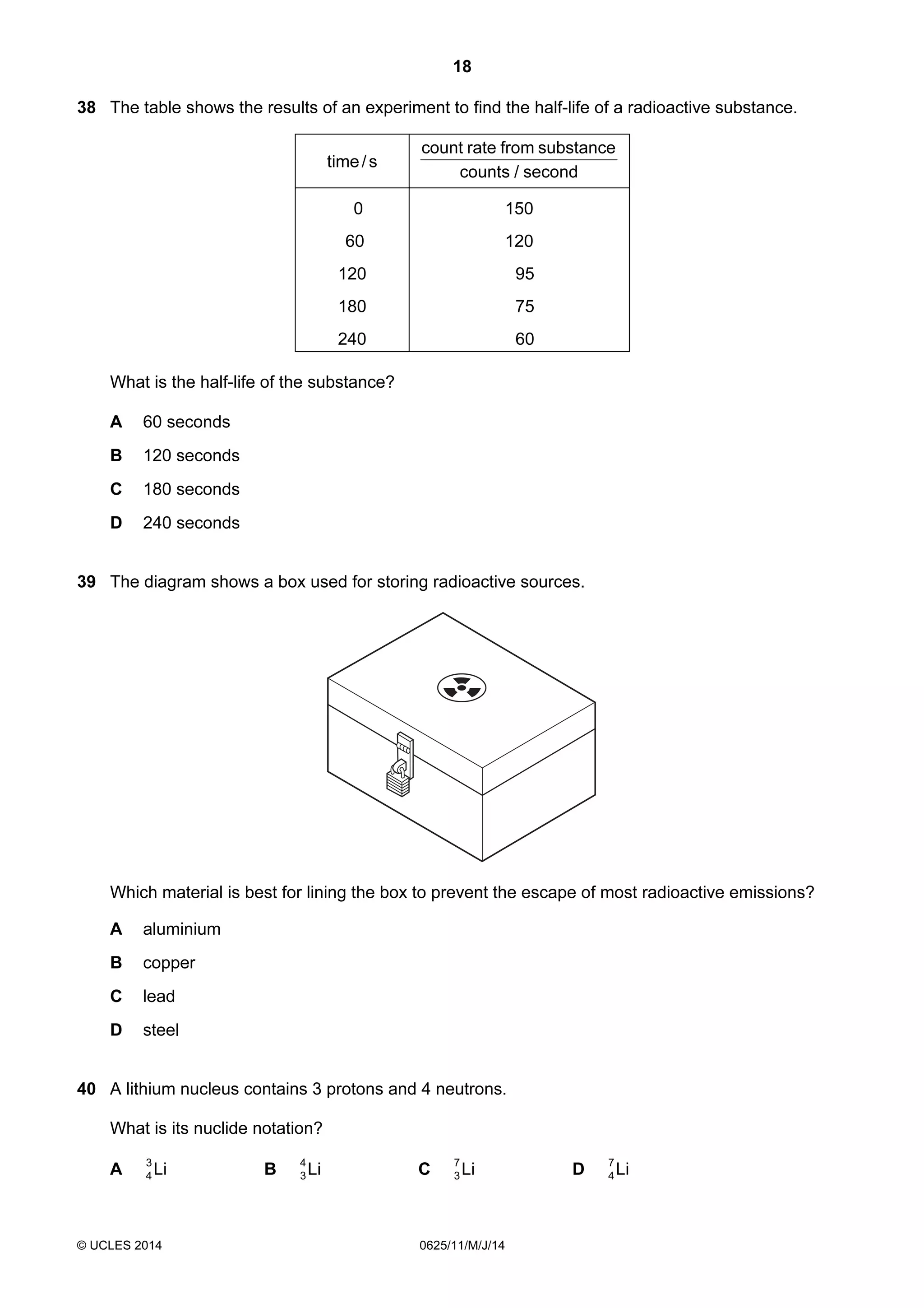 18 
38 The table shows the results of an experiment to find the half-life of a radioactive substance. 
time / s 
count rate from substance 
counts / second 
0 150 
60 120 
120 95 
180 75 
240 60 
What is the half-life of the substance? 
A 60 seconds 
B 120 seconds 
C 180 seconds 
D 240 seconds 
39 The diagram shows a box used for storing radioactive sources. 
Which material is best for lining the box to prevent the escape of most radioactive emissions? 
A aluminium 
B copper 
C lead 
D steel 
40 A lithium nucleus contains 3 protons and 4 neutrons. 
What is its nuclide notation? 
A Li 3 
3 C Li 7 
3 D Li 7 
4 B Li 4 
© UCLES 2014 0625/11/M/J/14 
4 
 