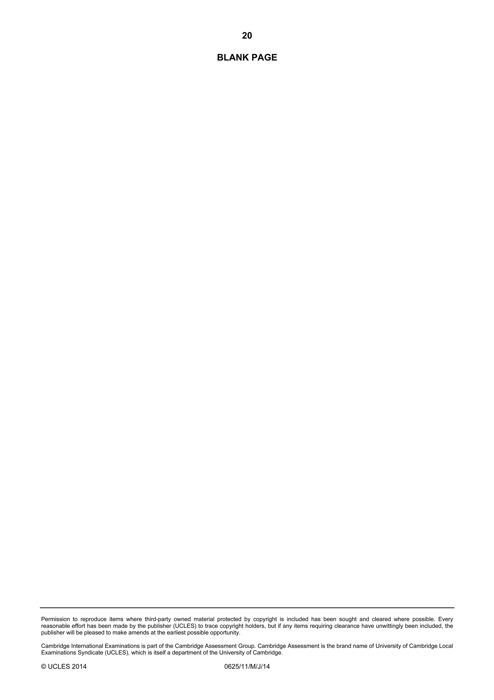 20 
BLANK PAGE 
Permission to reproduce items where third-party owned material protected by copyright is included has been sought and cleared where possible. Every 
reasonable effort has been made by the publisher (UCLES) to trace copyright holders, but if any items requiring clearance have unwittingly been included, the 
publisher will be pleased to make amends at the earliest possible opportunity. 
Cambridge International Examinations is part of the Cambridge Assessment Group. Cambridge Assessment is the brand name of University of Cambridge Local 
Examinations Syndicate (UCLES), which is itself a department of the University of Cambridge. 
© UCLES 2014 0625/11/M/J/14 
