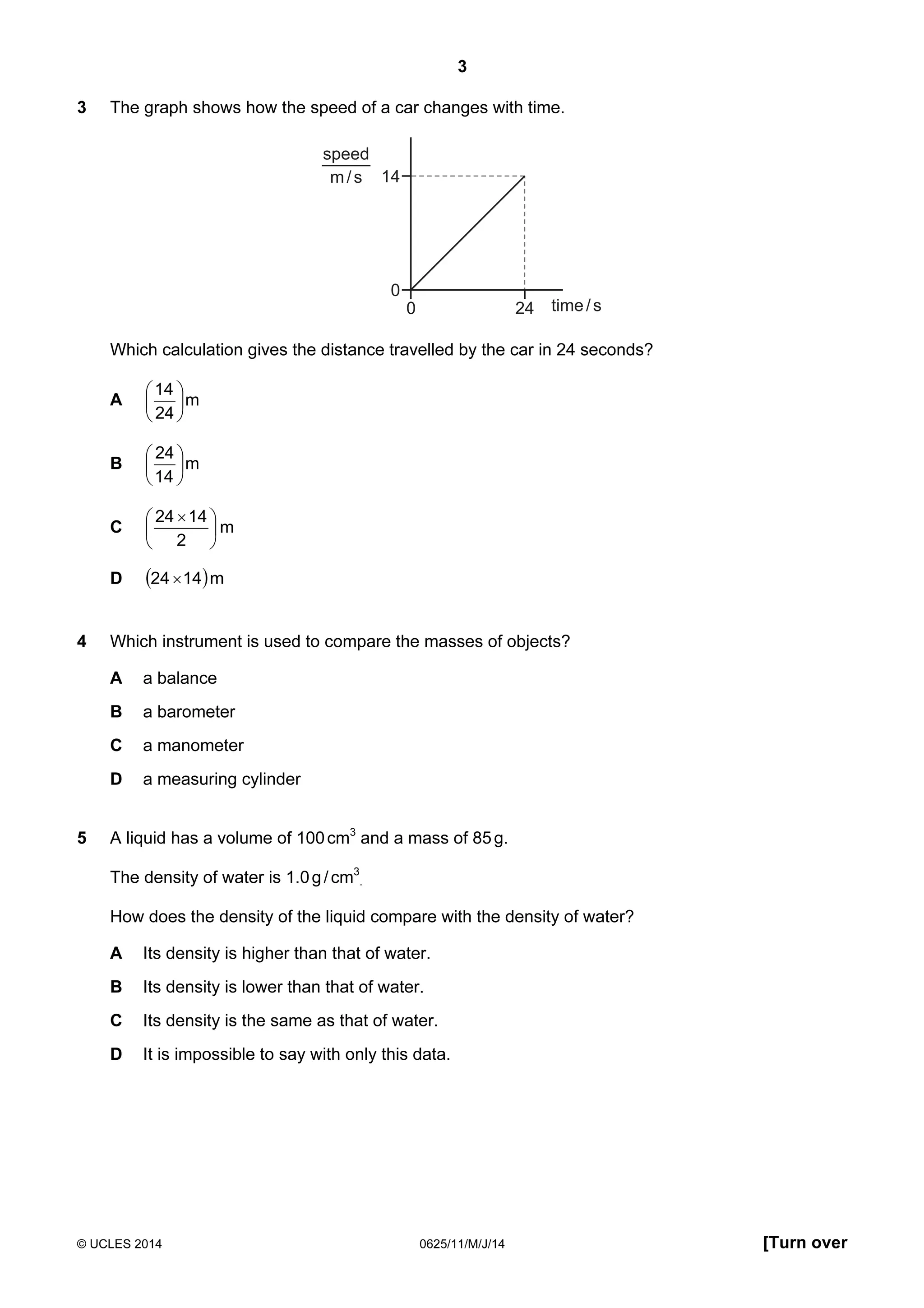 3 
3 The graph shows how the speed of a car changes with time. 
14 
0 
0 24 time / s 
speed 
m / s 
Which calculation gives the distance travelled by the car in 24 seconds? 
14 
 
 
 
 
A m 
24 
24 
 
 
 
 
B m 
14 
 
 × 
24 14  
 
C m 
2 
D (24 ×14)m 
4 Which instrument is used to compare the masses of objects? 
A a balance 
B a barometer 
C a manometer 
D a measuring cylinder 
5 A liquid has a volume of 100 cm3 and a mass of 85 g. 
The density of water is 1.0 g / cm3 
. 
How does the density of the liquid compare with the density of water? 
A Its density is higher than that of water. 
B Its density is lower than that of water. 
C Its density is the same as that of water. 
D It is impossible to say with only this data. 
© UCLES 2014 0625/11/M/J/14 [Turn over 
 