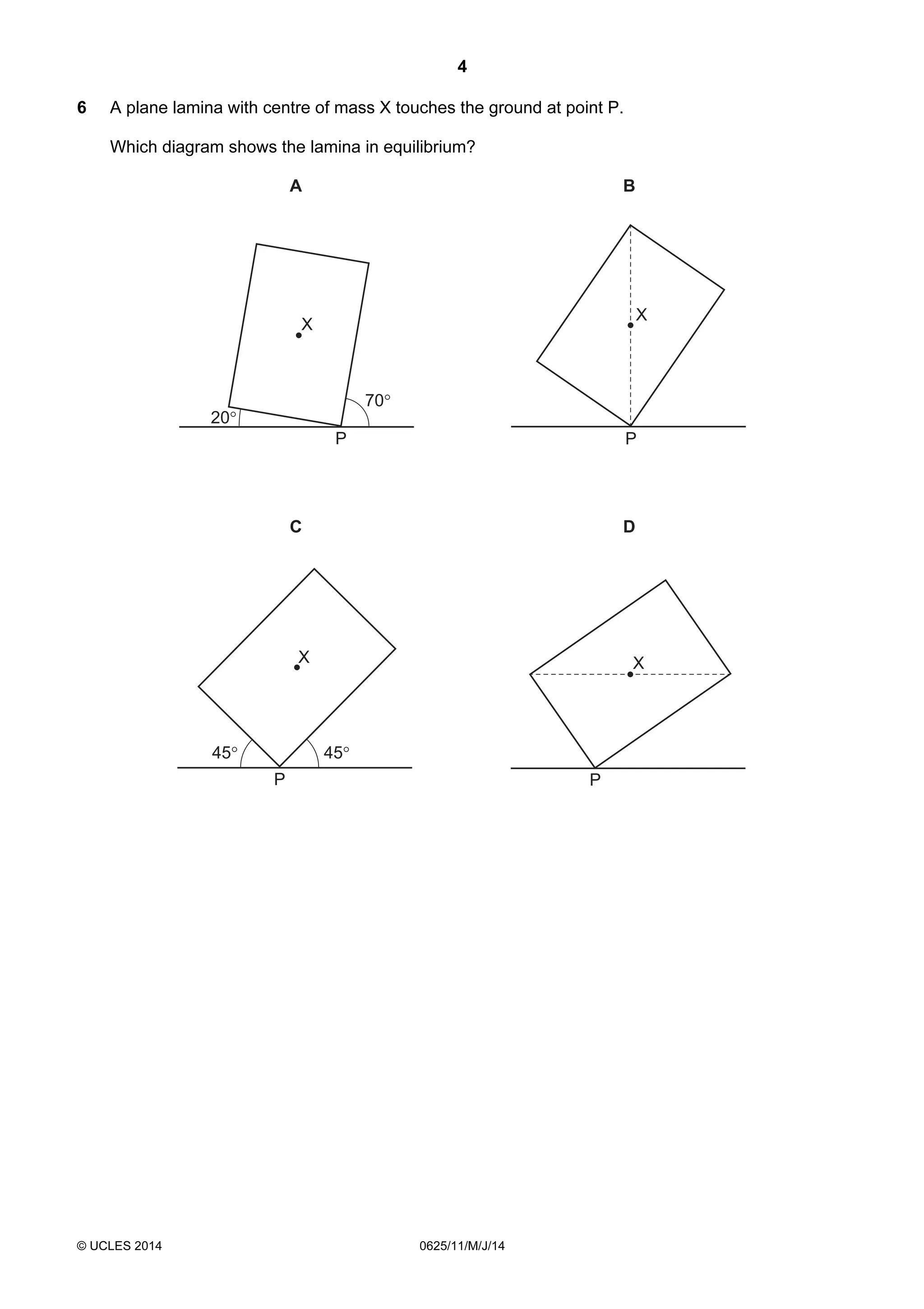 4 
6 A plane lamina with centre of mass X touches the ground at point P. 
Which diagram shows the lamina in equilibrium? 
P 
A 
X X 
© UCLES 2014 0625/11/M/J/14 
P 
B 
P 
C 
P 
D 
45° 45° 
70° 
20° 
X X 
 