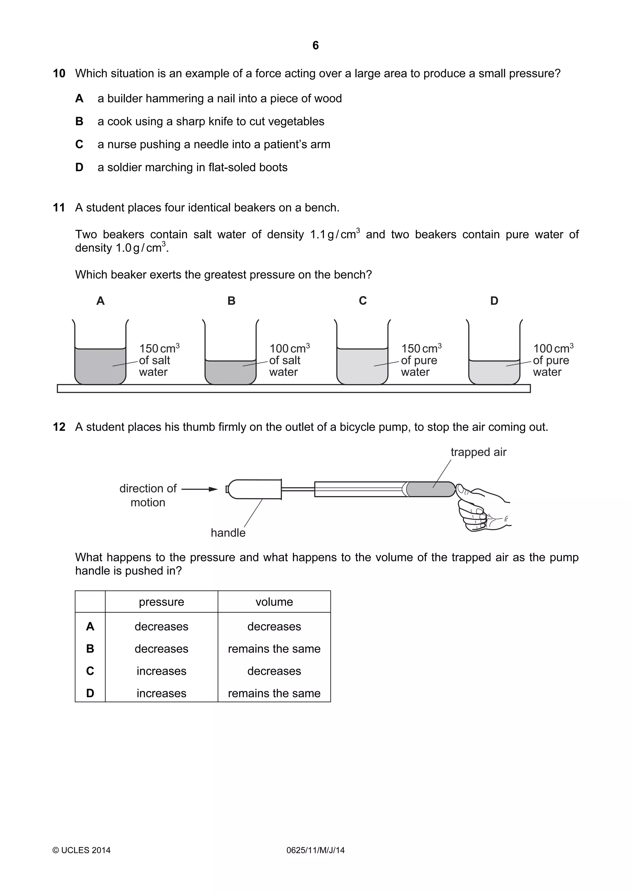 6 
10 Which situation is an example of a force acting over a large area to produce a small pressure? 
A a builder hammering a nail into a piece of wood 
B a cook using a sharp knife to cut vegetables 
C a nurse pushing a needle into a patient’s arm 
D a soldier marching in flat-soled boots 
11 A student places four identical beakers on a bench. 
Two beakers contain salt water of density 1.1 g / cm3 and two beakers contain pure water of 
density 1.0 g / cm3. 
Which beaker exerts the greatest pressure on the bench? 
A B C D 
150 cm3 
of salt 
water 
© UCLES 2014 0625/11/M/J/14 
100 cm3 
of pure 
water 
150 cm3 
of pure 
water 
100 cm3 
of salt 
water 
12 A student places his thumb firmly on the outlet of a bicycle pump, to stop the air coming out. 
direction of 
motion 
handle 
trapped air 
What happens to the pressure and what happens to the volume of the trapped air as the pump 
handle is pushed in? 
pressure volume 
A decreases decreases 
B decreases remains the same 
C increases decreases 
D increases remains the same 
 