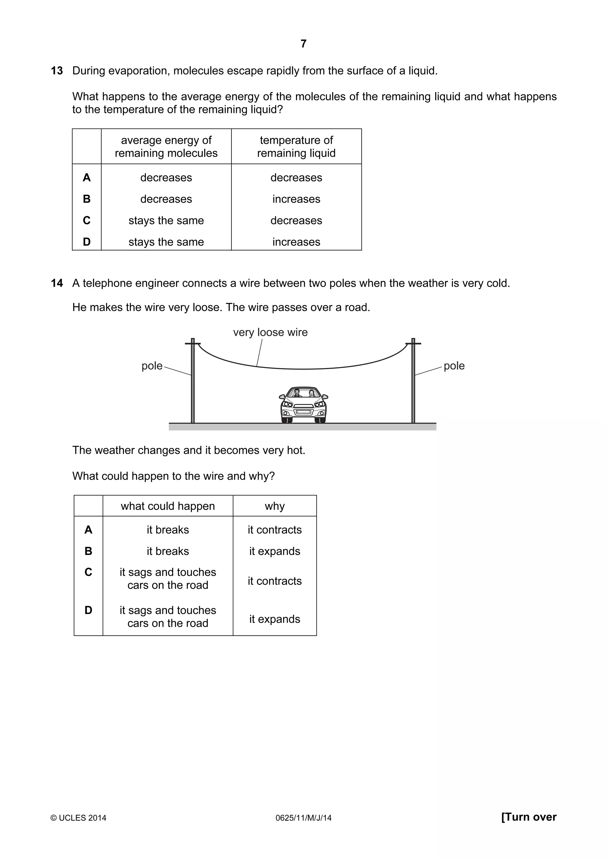7 
13 During evaporation, molecules escape rapidly from the surface of a liquid. 
What happens to the average energy of the molecules of the remaining liquid and what happens 
to the temperature of the remaining liquid? 
average energy of 
remaining molecules 
temperature of 
remaining liquid 
A decreases decreases 
B decreases increases 
C stays the same decreases 
D stays the same increases 
14 A telephone engineer connects a wire between two poles when the weather is very cold. 
He makes the wire very loose. The wire passes over a road. 
very loose wire 
pole pole 
The weather changes and it becomes very hot. 
What could happen to the wire and why? 
what could happen why 
A it breaks it contracts 
B it breaks it expands 
C it sags and touches 
cars on the road it contracts 
D it sags and touches 
cars on the road it expands 
© UCLES 2014 0625/11/M/J/14 [Turn over 
 