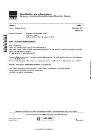 The syllabus is approved for use in England, Wales and Northern Ireland as a Cambridge International Level 1/Level 2 Certificate.
This document consists of 19 printed pages and 1 blank page.
IB14 06_0625_12/4RP
© UCLES 2014 [Turn over
*7124809139*
Cambridge International Examinations
Cambridge International General Certificate of Secondary Education
PHYSICS 0625/12
Paper 1 Multiple Choice May/June 2014
45 minutes
Additional Materials: Multiple Choice Answer Sheet
Soft clean eraser
Soft pencil (type B or HB recommended)
READ THESE INSTRUCTIONS FIRST
Write in soft pencil.
Do not use staples, paper clips, glue or correction fluid.
Write your name, Centre number and candidate number on the Answer Sheet in the spaces provided
unless this has been done for you.
DO NOT WRITE IN ANY BARCODES.
There are forty questions on this paper. Answer all questions. For each question there are four possible
answers A, B, C and D.
Choose the one you consider correct and record your choice in soft pencil on the separate Answer Sheet.
Read the instructions on the Answer Sheet very carefully.
Each correct answer will score one mark. A mark will not be deducted for a wrong answer.
Any rough working should be done in this booklet.
Electronic calculators may be used.
www.onlineexamhelp.com
www.onlineexamhelp.com
 