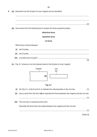 14
0625/21/M/J/14© UCLES 2014
9 (a) Describe how the N pole of a bar magnet can be identified.
...................................................................................................................................................
...................................................................................................................................................
...............................................................................................................................................[2]
(b) Use words from the following list to answer the three questions below.
attractive force
repulsive force
no force
What force is there between
(i) two N poles, .......................................................................................................................
(ii) two S poles, .......................................................................................................................
(iii) a N pole and a S pole? .......................................................................................................
[3]
(c) Fig. 9.1 shows an iron bar placed close to the N pole of a bar magnet.
N
magnet iron
bar
Fig. 9.1
(i) On Fig. 9.1, write N and S, to indicate the induced poles in the iron bar. [1]
(ii) Use a word from the list in (b) to describe the force between the magnet and the iron bar.
.......................................................................................................................................[1]
(iii) The iron bar is reversed end-to-end.
Describe the force that now exists between the magnet and the iron bar.
.......................................................................................................................................[1]
[Total: 8]
 