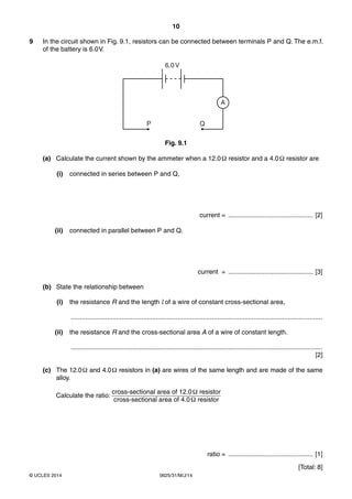 10 
9 In the circuit shown in Fig. 9.1, resistors can be connected between terminals P and Q. The e.m.f. 
of the battery is 6.0 V. 
6.0 V 
© UCLES 2014 0625/31/M/J/14 
A 
P Q 
Fig. 9.1 
(a) Calculate the current shown by the ammeter when a 12.0 Ω resistor and a 4.0 Ω resistor are 
(i) connected in series between P and Q, 
current = ............................................... [2] 
(ii) connected in parallel between P and Q. 
current = ............................................... [3] 
(b) State the relationship between 
(i) the resistance R and the length l of a wire of constant cross-sectional area, 
........................................................................................................................................... 
(ii) the resistance R and the cross-sectional area A of a wire of constant length. 
........................................................................................................................................... 
[2] 
(c) The 12.0 Ω and 4.0 Ω resistors in (a) are wires of the same length and are made of the same 
alloy. 
Calculate the ratio: cross-sectional area of 12.0 Ω resistor 
cross-sectional area of 4.0 Ω resistor 
ratio = ............................................... [1] 
[Total: 8] 
 