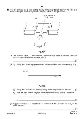 11 
10 Fig. 10.1 shows a coil of wire rotating steadily in the magnetic field between the poles of a 
permanent magnet. The current generated in the coil is to pass through resistor R. 
rotation of 
coil coil 
N S 
A B 
C D 
R 
Fig. 10.1 
(a) The apparatus in Fig. 10.1 is part of an a.c. generator. What is connected between the ends A 
and B of the coil and the connections C and D? 
.............................................................................................................................................. [1] 
(b) (i) On Fig. 10.2, sketch a graph to show the variation with time of the current through R. [1] 
current 
0 
time 
Fig. 10.2 
(ii) On Fig. 10.2, show the time T corresponding to one complete rotation of the coil. [1] 
(iii) State two ways in which the graph would be different if the coil spins at a faster rate. 
1. ....................................................................................................................................... 
2. .................................................................................................................................. [2] 
(c) Suggest what could be connected between C and R so that the current in R is always in the 
same direction. 
.............................................................................................................................................. [1] 
[Total: 6] 
© UCLES 2014 0625/31/M/J/14 [Turn over 
 