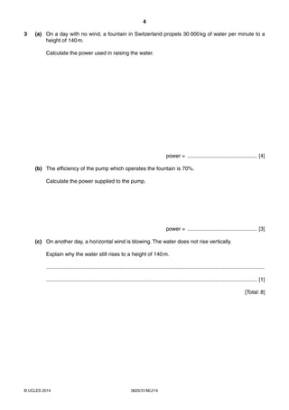 4 
3 (a) On a day with no wind, a fountain in Switzerland propels 30 000 kg of water per minute to a 
height of 140 m. 
Calculate the power used in raising the water. 
© UCLES 2014 0625/31/M/J/14 
power = ............................................... [4] 
(b) The efficiency of the pump which operates the fountain is 70%. 
Calculate the power supplied to the pump. 
power = ............................................... [3] 
(c) On another day, a horizontal wind is blowing. The water does not rise vertically. 
Explain why the water still rises to a height of 140 m. 
................................................................................................................................................... 
.............................................................................................................................................. [1] 
[Total: 8] 
 