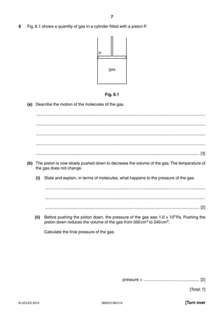 7 
6 Fig. 6.1 shows a quantity of gas in a cylinder fitted with a piston P. 
gas 
P 
Fig. 6.1 
(a) Describe the motion of the molecules of the gas. 
................................................................................................................................................... 
................................................................................................................................................... 
................................................................................................................................................... 
................................................................................................................................................... 
.............................................................................................................................................. [3] 
(b) The piston is now slowly pushed down to decrease the volume of the gas. The temperature of 
the gas does not change. 
(i) State and explain, in terms of molecules, what happens to the pressure of the gas. 
........................................................................................................................................... 
........................................................................................................................................... 
...................................................................................................................................... [2] 
(ii) Before pushing the piston down, the pressure of the gas was 1.0 × 105 Pa. Pushing the 
piston down reduces the volume of the gas from 500 cm3 to 240 cm3. 
Calculate the final pressure of the gas. 
pressure = ................................................ [2] 
[Total: 7] 
© UCLES 2014 0625/31/M/J/14 [Turn over 
 