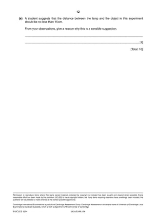12 
(e) A student suggests that the distance between the lamp and the object in this experiment 
should be no less than 15 cm. 
From your observations, give a reason why this is a sensible suggestion. 
................................................................................................................................................... 
...............................................................................................................................................[1] 
Permission to reproduce items where third-party owned material protected by copyright is included has been sought and cleared where possible. Every 
reasonable effort has been made by the publisher (UCLES) to trace copyright holders, but if any items requiring clearance have unwittingly been included, the 
publisher will be pleased to make amends at the earliest possible opportunity. 
Cambridge International Examinations is part of the Cambridge Assessment Group. Cambridge Assessment is the brand name of University of Cambridge Local 
Examinations Syndicate (UCLES), which is itself a department of the University of Cambridge. 
© UCLES 2014 0625/53/M/J/14 
[Total: 10] 
