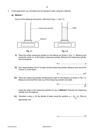2 
1 In this experiment, you will determine the density of water using two methods. 
(a) Method 1 
Carry out the following instructions, referring to Figs. 1.1 and 1.2. 
measuring cylinder water 
balance 
Fig. 1.1 Fig. 1.2 
(i) Place the empty measuring cylinder on the balance as shown in Fig. 1.1. Measure and 
record the mass m1 of the empty measuring cylinder. Remove the measuring cylinder 
from the balance. 
© UCLES 2014 0625/53/M/J/14 
m1 = ..................................................g 
(ii) Pour approximately 70 cm3 of water into the measuring cylinder. Measure and record the 
volume V1 of the water. 
V1 = ............................................. cm3 
(iii) Place the measuring cylinder containing the water on the balance as shown in Fig. 1.2. 
Measure and record the mass m2 of the measuring cylinder and water. 
m2 = ..................................................g 
[2] 
Leave the water in the measuring cylinder for use in Method 2. Remove the measuring 
cylinder from the balance. 
(iv) Calculate a value ρ1 for the density of water using the equation ρ1 = m2 – m1 
V1 
. Give an 
appropriate unit. 
ρ1 = ................................................[1] 
 