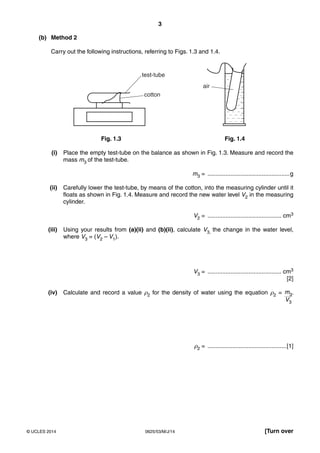 3 
(b) Method 2 
Carry out the following instructions, referring to Figs. 1.3 and 1.4. 
test-tube 
air 
cotton 
Fig. 1.3 Fig. 1.4 
(i) Place the empty test-tube on the balance as shown in Fig. 1.3. Measure and record the 
mass m3 of the test-tube. 
m3 = ..................................................g 
(ii) Carefully lower the test-tube, by means of the cotton, into the measuring cylinder until it 
floats as shown in Fig. 1.4. Measure and record the new water level V2 in the measuring 
cylinder. 
V2 = ............................................. cm3 
(iii) Using your results from (a)(ii) and (b)(ii), calculate V3, the change in the water level, 
where V3 = (V2 – V1). 
V3 = ............................................. cm3 
[2] 
(iv) Calculate and record a value ρ2 for the density of water using the equation ρ2 = m3 
V3 
. 
ρ2 = ................................................[1] 
© UCLES 2014 0625/53/M/J/14 [Turn over 
 