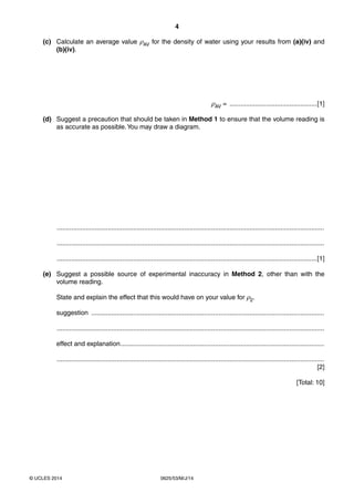 4 
(c) Calculate an average value ρAV for the density of water using your results from (a)(iv) and 
(b)(iv). 
© UCLES 2014 0625/53/M/J/14 
ρAV = ................................................[1] 
(d) Suggest a precaution that should be taken in Method 1 to ensure that the volume reading is 
as accurate as possible. You may draw a diagram. 
................................................................................................................................................... 
................................................................................................................................................... 
...............................................................................................................................................[1] 
(e) Suggest a possible source of experimental inaccuracy in Method 2, other than with the 
volume reading. 
State and explain the effect that this would have on your value for ρ2. 
suggestion ................................................................................................................................ 
................................................................................................................................................... 
effect and explanation ................................................................................................................ 
................................................................................................................................................... 
[2] 
[Total: 10] 
 
