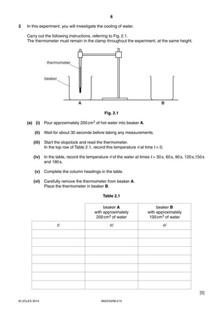 6 
2 In this experiment, you will investigate the cooling of water. 
Carry out the following instructions, referring to Fig. 2.1. 
The thermometer must remain in the clamp throughout the experiment, at the same height. 
thermometer 
beaker 
A B 
Fig. 2.1 
(a) (i) Pour approximately 200 cm3 of hot water into beaker A. 
(ii) Wait for about 30 seconds before taking any measurements. 
(iii) Start the stopclock and read the thermometer. 
In the top row of Table 2.1, record this temperature θ at time t = 0. 
(iv) In the table, record the temperature θ of the water at times t = 30 s, 60 s, 90 s, 120 s,150 s 
and 180 s. 
(v) Complete the column headings in the table. 
(vi) Carefully remove the thermometer from beaker A. 
Place the thermometer in beaker B. 
Table 2.1 
beaker A 
with approximately 
200 cm3 of water 
© UCLES 2014 0625/53/M/J/14 
beaker B 
with approximately 
100 cm3 of water 
t / θ / θ / 
[5] 
 