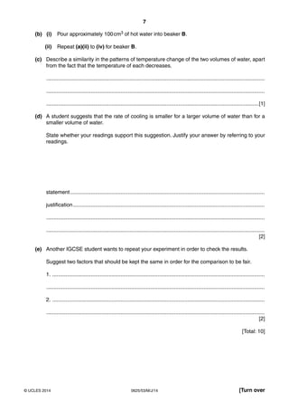 7 
(b) (i) Pour approximately 100 cm3 of hot water into beaker B. 
(ii) Repeat (a)(ii) to (iv) for beaker B. 
(c) Describe a similarity in the patterns of temperature change of the two volumes of water, apart 
from the fact that the temperature of each decreases. 
................................................................................................................................................... 
................................................................................................................................................... 
...............................................................................................................................................[1] 
(d) A student suggests that the rate of cooling is smaller for a larger volume of water than for a 
smaller volume of water. 
State whether your readings support this suggestion. Justify your answer by referring to your 
readings. 
statement ................................................................................................................................... 
justification ................................................................................................................................. 
................................................................................................................................................... 
................................................................................................................................................... 
[2] 
(e) Another IGCSE student wants to repeat your experiment in order to check the results. 
Suggest two factors that should be kept the same in order for the comparison to be fair. 
1. ............................................................................................................................................... 
................................................................................................................................................... 
2. ............................................................................................................................................... 
................................................................................................................................................... 
[2] 
[Total: 10] 
© UCLES 2014 0625/53/M/J/14 [Turn over 
 