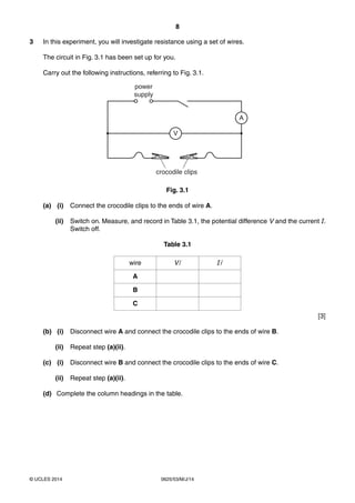 8 
3 In this experiment, you will investigate resistance using a set of wires. 
The circuit in Fig. 3.1 has been set up for you. 
Carry out the following instructions, referring to Fig. 3.1. 
power 
supply 
V 
crocodile clips 
© UCLES 2014 0625/53/M/J/14 
A 
Fig. 3.1 
(a) (i) Connect the crocodile clips to the ends of wire A. 
(ii) Switch on. Measure, and record in Table 3.1, the potential difference V and the current I. 
Switch off. 
Table 3.1 
wire V / I / 
A 
B 
C 
[3] 
(b) (i) Disconnect wire A and connect the crocodile clips to the ends of wire B. 
(ii) Repeat step (a)(ii). 
(c) (i) Disconnect wire B and connect the crocodile clips to the ends of wire C. 
(ii) Repeat step (a)(ii). 
(d) Complete the column headings in the table. 
 