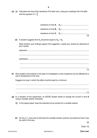 9 
(e) (i) Calculate and record the resistance R of each wire, using your readings from the table 
and the equation R = V–I 
. 
resistance of wire A, RA = .................................................... 
resistance of wire B, RB = .................................................... 
resistance of wire C, RC = .................................................... 
[3] 
(ii) A student suggests that RA should be equal to RB + RC. 
State whether your findings support this suggestion. Justify your answer by reference to 
your results. 
statement ........................................................................................................................... 
........................................................................................................................................... 
justification ......................................................................................................................... 
........................................................................................................................................... 
........................................................................................................................................... 
[1] 
(f) One problem encountered in this type of investigation is that resistance can be affected by a 
rise in temperature of the wire. 
Suggest one way in which this effect could be kept to a minimum. 
................................................................................................................................................... 
................................................................................................................................................... 
...............................................................................................................................................[1] 
(g) In a variation of this experiment, an IGCSE student wants to change the current in wire A 
using a variable resistor (rheostat). 
(i) In the space below, draw the standard circuit symbol for a variable resistor. 
(ii) On Fig. 3.1, mark with an X where the variable resistor could be connected so that it may 
be used in this way. 
[2] 
[Total: 10] 
© UCLES 2014 0625/53/M/J/14 [Turn over 
 