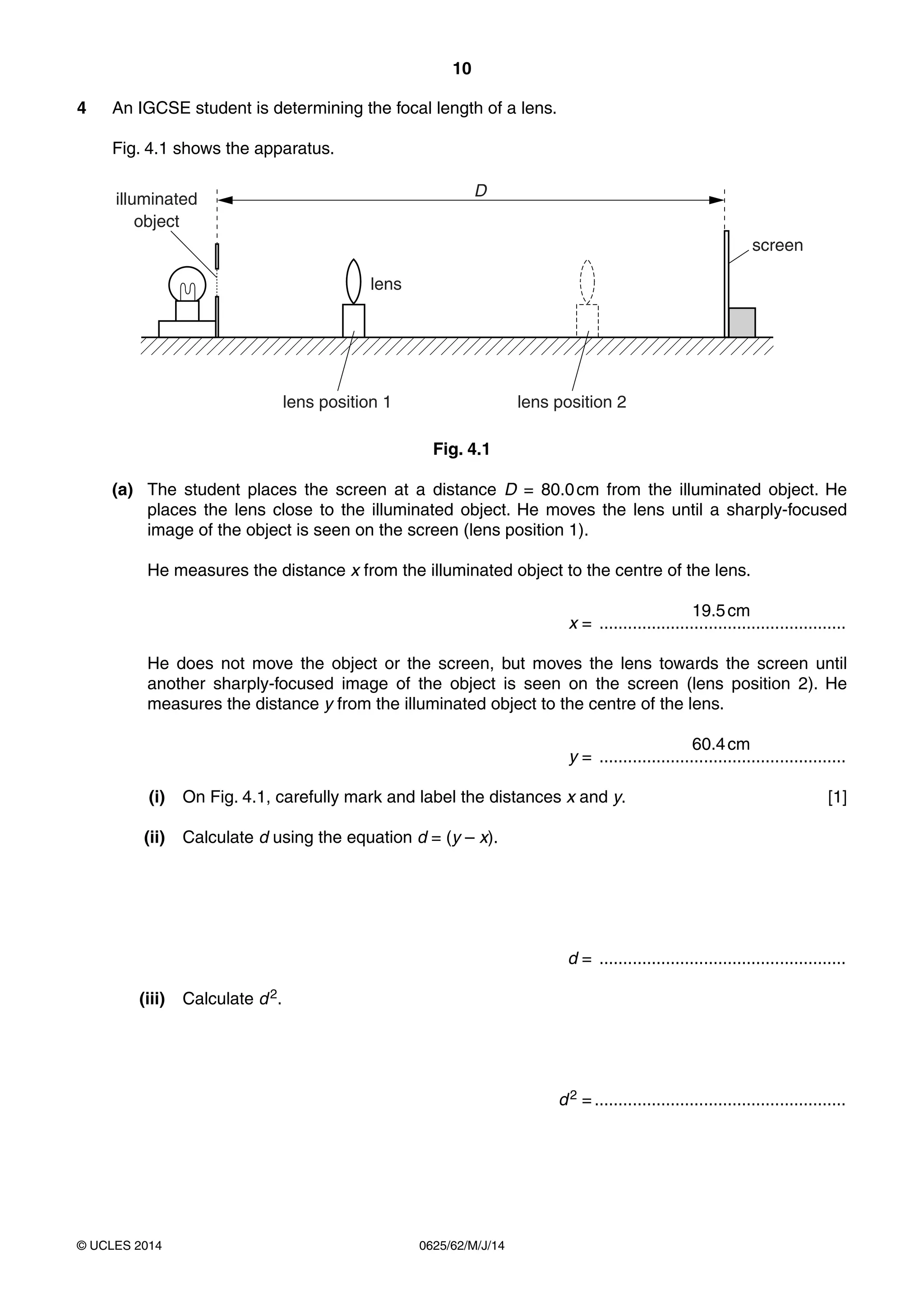 10 
4 An IGCSE student is determining the focal length of a lens. 
Fig. 4.1 shows the apparatus. 
illuminated 
object 
lens 
lens position 1 
© UCLES 2014 0625/62/M/J/14 
screen 
D 
lens position 2 
Fig. 4.1 
(a) The student places the screen at a distance D = 80.0 cm from the illuminated object. He 
places the lens close to the illuminated object. He moves the lens until a sharply-focused 
image of the object is seen on the screen (lens position 1). 
He measures the distance x from the illuminated object to the centre of the lens. 
19.5 cm 
x = .................................................... 
He does not move the object or the screen, but moves the lens towards the screen until 
another sharply-focused image of the object is seen on the screen (lens position 2). He 
measures the distance y from the illuminated object to the centre of the lens. 
60.4 cm 
y = .................................................... 
(i) On Fig. 4.1, carefully mark and label the distances x and y. [1] 
(ii) Calculate d using the equation d = (y – x). 
d = .................................................... 
(iii) Calculate d 2. 
d 2 = ..................................................... 
 