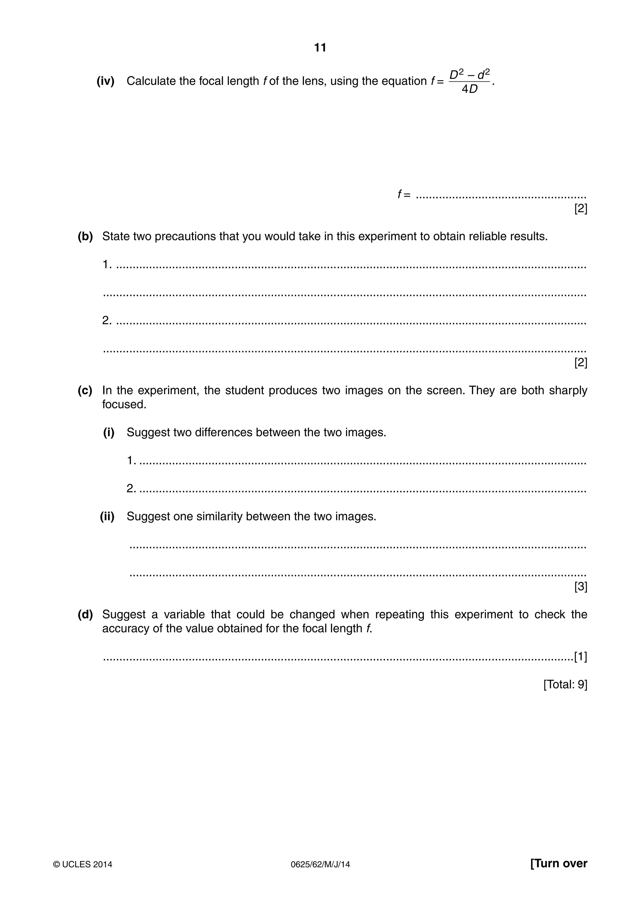 11 
(iv) Calculate the focal length f of the lens, using the equation f = D 2 – d 2 
4D 
. 
f = .................................................... 
[2] 
(b) State two precautions that you would take in this experiment to obtain reliable results. 
1. ............................................................................................................................................... 
................................................................................................................................................... 
2. ............................................................................................................................................... 
................................................................................................................................................... 
[2] 
(c) In the experiment, the student produces two images on the screen. They are both sharply 
focused. 
(i) Suggest two differences between the two images. 
1. ........................................................................................................................................ 
2. ........................................................................................................................................ 
(ii) Suggest one similarity between the two images. 
........................................................................................................................................... 
........................................................................................................................................... 
[3] 
(d) Suggest a variable that could be changed when repeating this experiment to check the 
accuracy of the value obtained for the focal length f. 
...............................................................................................................................................[1] 
[Total: 9] 
© UCLES 2014 0625/62/M/J/14 [Turn over 
 