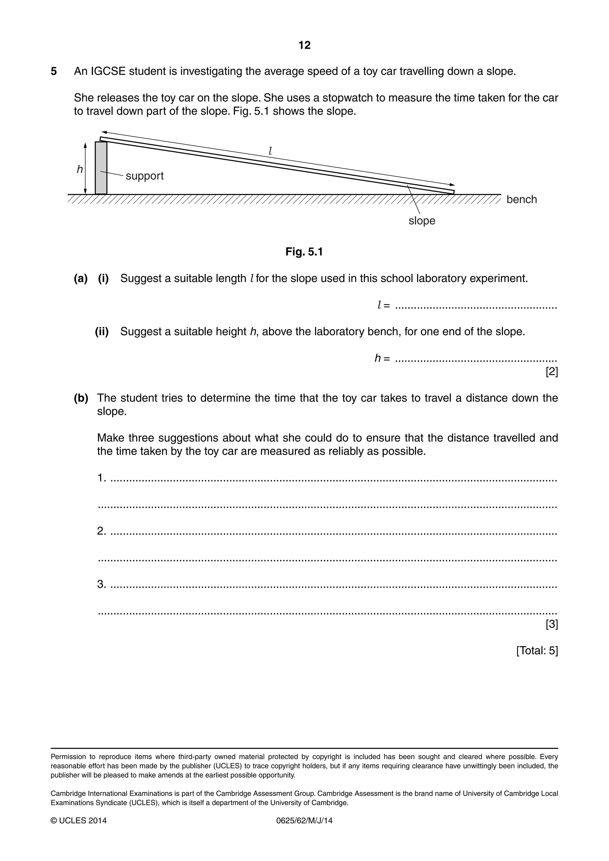 12 
5 An IGCSE student is investigating the average speed of a toy car travelling down a slope. 
She releases the toy car on the slope. She uses a stopwatch to measure the time taken for the car 
to travel down part of the slope. Fig. 5.1 shows the slope. 
support 
Permission to reproduce items where third-party owned material protected by copyright is included has been sought and cleared where possible. Every 
reasonable effort has been made by the publisher (UCLES) to trace copyright holders, but if any items requiring clearance have unwittingly been included, the 
publisher will be pleased to make amends at the earliest possible opportunity. 
Cambridge International Examinations is part of the Cambridge Assessment Group. Cambridge Assessment is the brand name of University of Cambridge Local 
Examinations Syndicate (UCLES), which is itself a department of the University of Cambridge. 
© UCLES 2014 0625/62/M/J/14 
slope 
bench 
h 
l 
Fig. 5.1 
(a) (i) Suggest a suitable length l for the slope used in this school laboratory experiment. 
l = .................................................... 
(ii) Suggest a suitable height h, above the laboratory bench, for one end of the slope. 
h = .................................................... 
[2] 
(b) The student tries to determine the time that the toy car takes to travel a distance down the 
slope. 
Make three suggestions about what she could do to ensure that the distance travelled and 
the time taken by the toy car are measured as reliably as possible. 
1. ............................................................................................................................................... 
................................................................................................................................................... 
2. ............................................................................................................................................... 
................................................................................................................................................... 
3. ............................................................................................................................................... 
................................................................................................................................................... 
[3] 
[Total: 5] 

