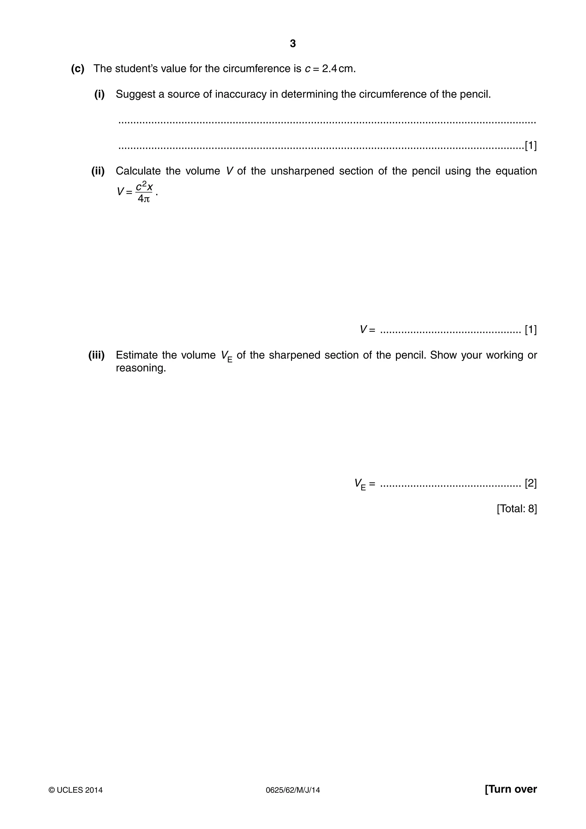 3 
(c) The student’s value for the circumference is c = 2.4 cm. 
(i) Suggest a source of inaccuracy in determining the circumference of the pencil. 
........................................................................................................................................... 
.......................................................................................................................................[1] 
(ii) Calculate the volume V of the unsharpened section of the pencil using the equation 
V = c 2x 
4π 
. 
V = ............................................... [1] 
(iii) Estimate the volume VE of the sharpened section of the pencil. Show your working or 
reasoning. 
VE = ............................................... [2] 
[Total: 8] 
© UCLES 2014 0625/62/M/J/14 [Turn over 
 