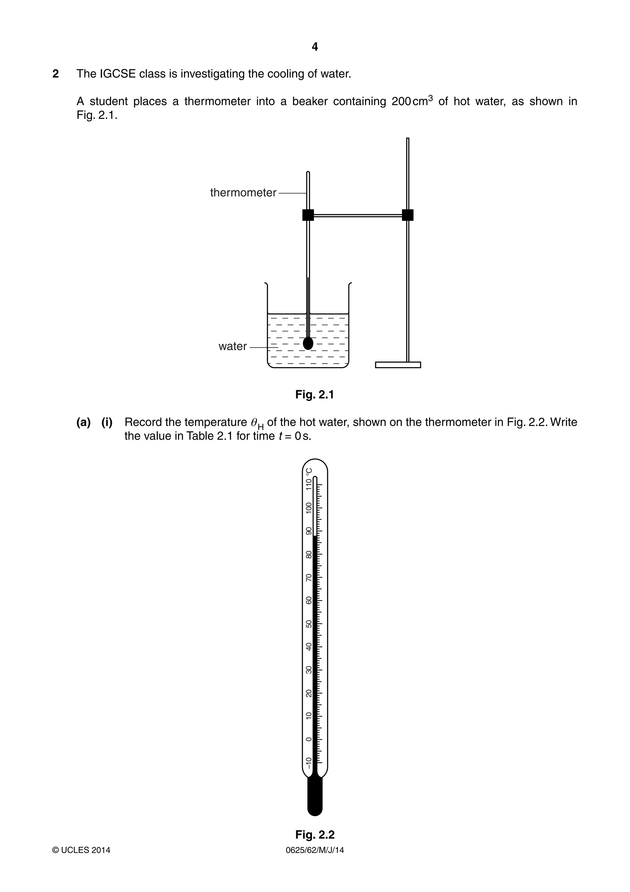 4 
2 The IGCSE class is investigating the cooling of water. 
A student places a thermometer into a beaker containing 200 cm3 of hot water, as shown in 
Fig. 2.1. 
thermometer 
water 
Fig. 2.1 
(a) (i) Record the temperature θ H of the hot water, shown on the thermometer in Fig. 2.2. Write 
the value in Table 2.1 for time t = 0 s. 
–10 0 10 20 30 40 50 60 70 80 90 100 110 °C 
Fig. 2.2 
© UCLES 2014 0625/62/M/J/14 
 