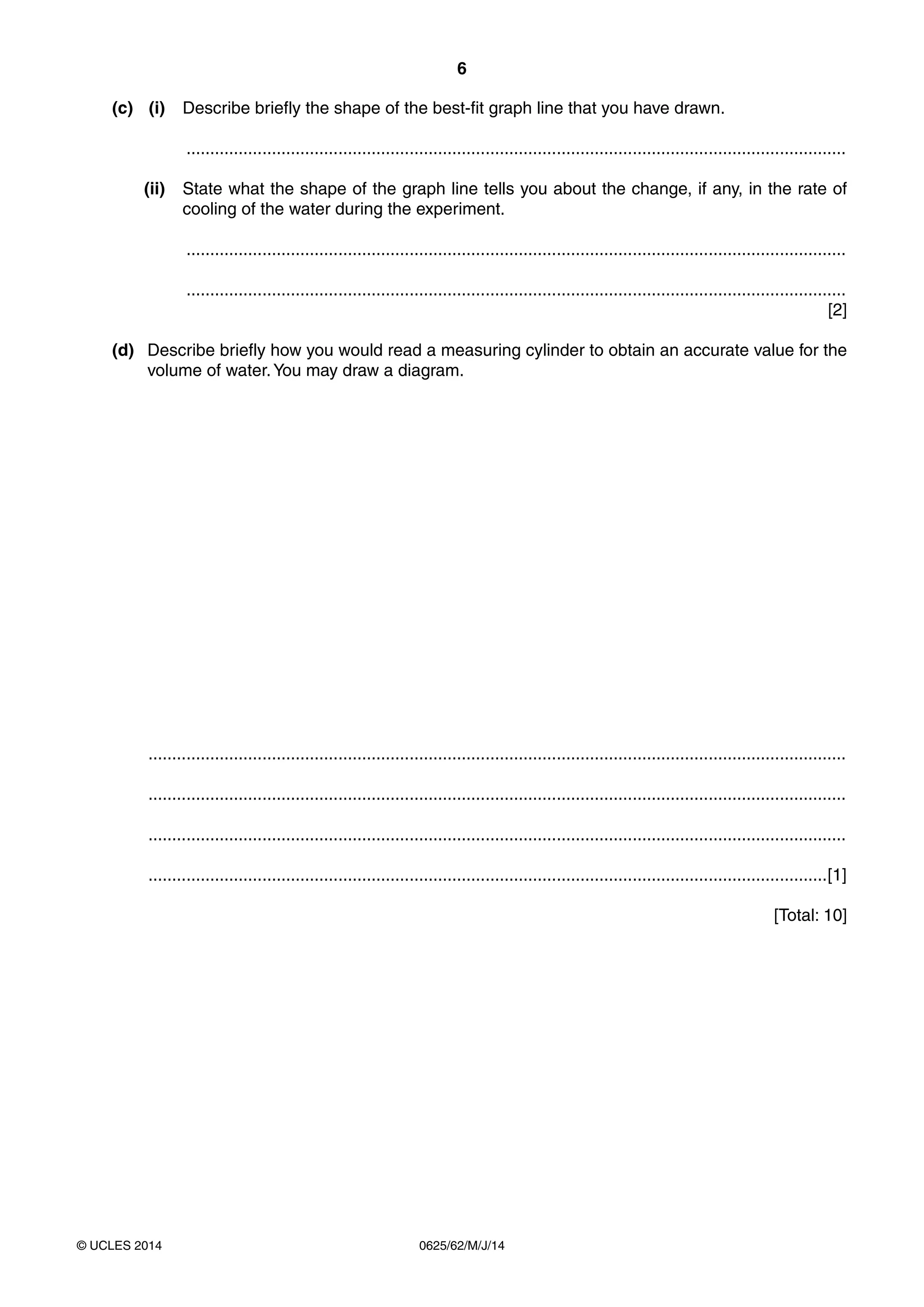 6 
(c) (i) Describe briefly the shape of the best-fit graph line that you have drawn. 
........................................................................................................................................... 
(ii) State what the shape of the graph line tells you about the change, if any, in the rate of 
cooling of the water during the experiment. 
........................................................................................................................................... 
........................................................................................................................................... 
© UCLES 2014 0625/62/M/J/14 
[2] 
(d) Describe briefly how you would read a measuring cylinder to obtain an accurate value for the 
volume of water. You may draw a diagram. 
................................................................................................................................................... 
................................................................................................................................................... 
................................................................................................................................................... 
...............................................................................................................................................[1] 
[Total: 10] 
 
