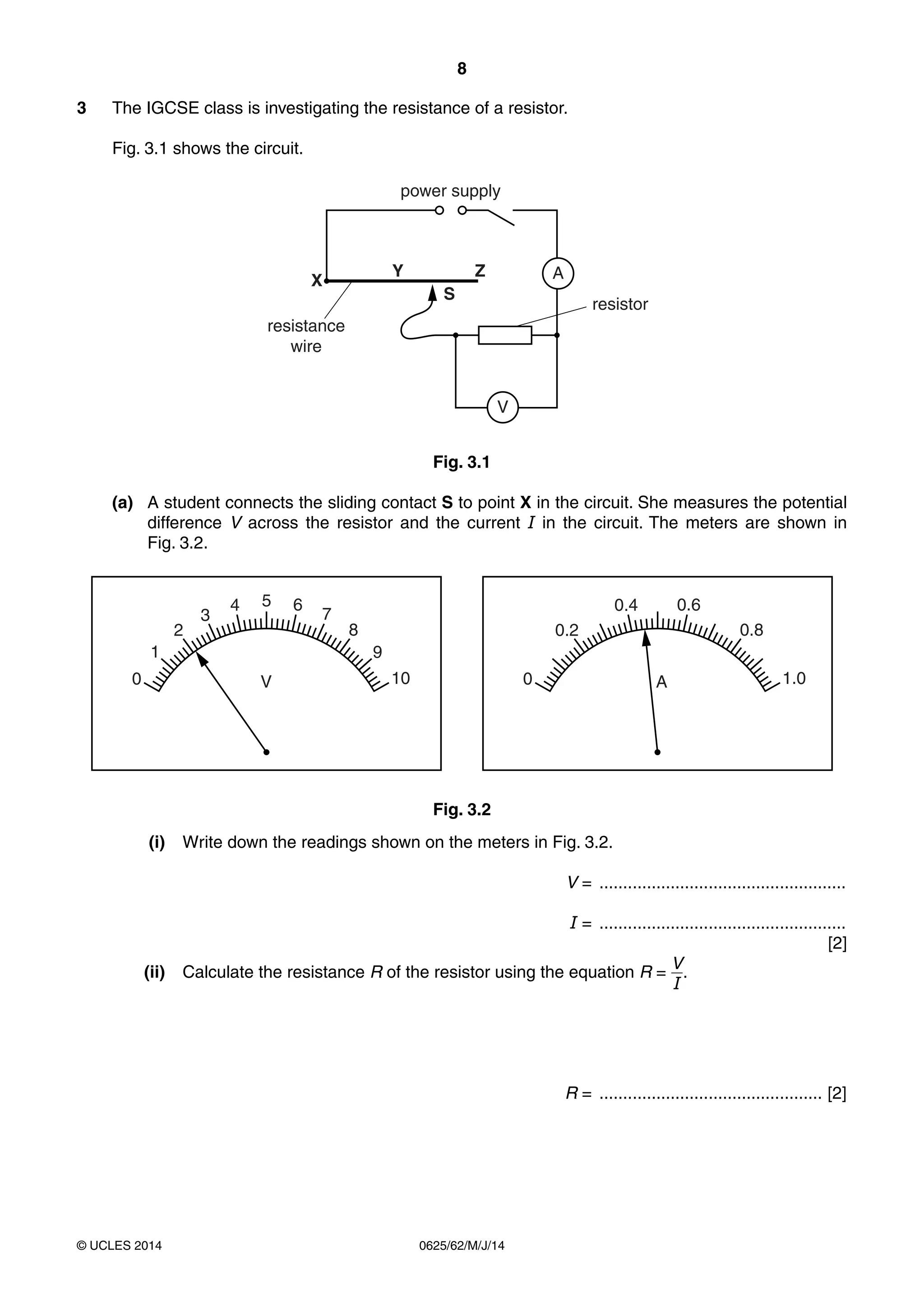 8 
3 The IGCSE class is investigating the resistance of a resistor. 
Fig. 3.1 shows the circuit. 
power supply 
X Z A 
V 
S 
resistance 
wire 
1 
2 
3 
4 5 6 7 
8 
9 
V 10 
© UCLES 2014 0625/62/M/J/14 
resistor 
Y 
Fig. 3.1 
(a) A student connects the sliding contact S to point X in the circuit. She measures the potential 
difference V across the resistor and the current I in the circuit. The meters are shown in 
Fig. 3.2. 
0 
0.2 
0.4 0.6 
0.8 
0 A 1.0 
Fig. 3.2 
(i) Write down the readings shown on the meters in Fig. 3.2. 
V = .................................................... 
I = .................................................... 
[2] 
(ii) Calculate the resistance R of the resistor using the equation R = VI 
. 
R = ............................................... [2] 
 