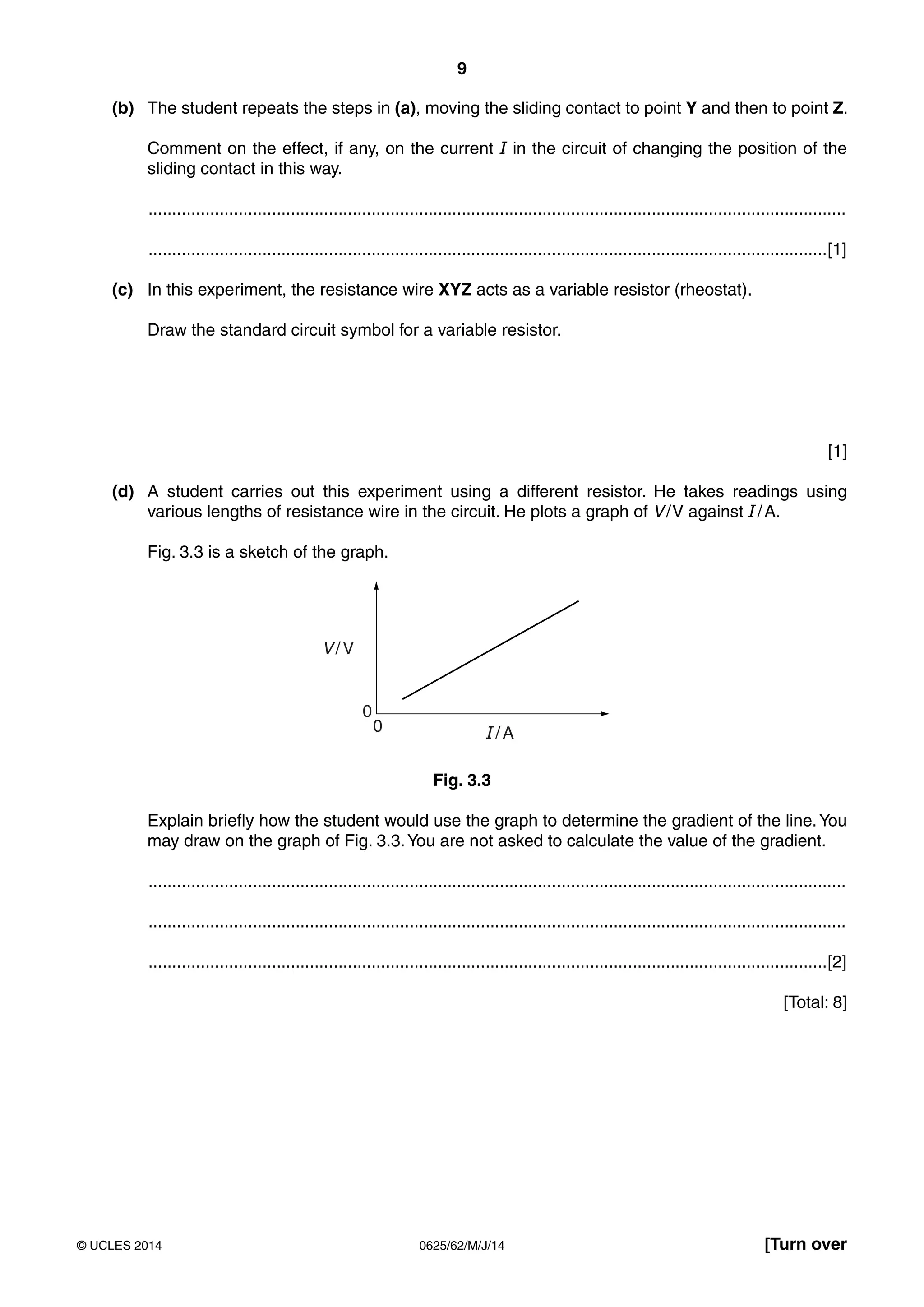 9 
(b) The student repeats the steps in (a), moving the sliding contact to point Y and then to point Z. 
Comment on the effect, if any, on the current I in the circuit of changing the position of the 
sliding contact in this way. 
................................................................................................................................................... 
...............................................................................................................................................[1] 
(c) In this experiment, the resistance wire XYZ acts as a variable resistor (rheostat). 
Draw the standard circuit symbol for a variable resistor. 
[1] 
(d) A student carries out this experiment using a different resistor. He takes readings using 
various lengths of resistance wire in the circuit. He plots a graph of V / V against I / A. 
Fig. 3.3 is a sketch of the graph. 
V / V 
0 
0 I / A 
Fig. 3.3 
Explain briefly how the student would use the graph to determine the gradient of the line. You 
may draw on the graph of Fig. 3.3. You are not asked to calculate the value of the gradient. 
................................................................................................................................................... 
................................................................................................................................................... 
...............................................................................................................................................[2] 
[Total: 8] 
© UCLES 2014 0625/62/M/J/14 [Turn over 
 