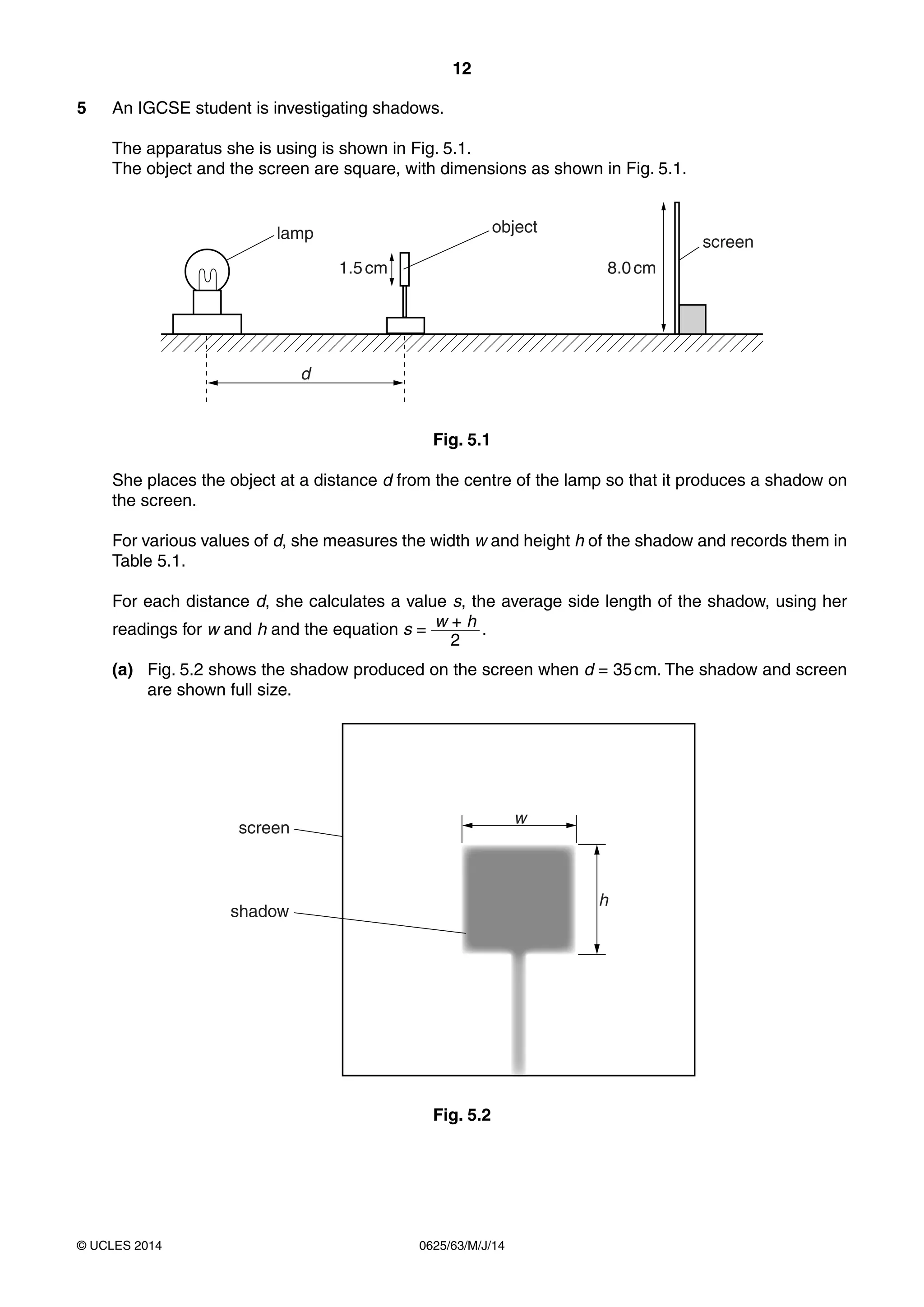 12
0625/63/M/J/14© UCLES 2014
5 An IGCSE student is investigating shadows.
The apparatus she is using is shown in Fig. 5.1.
The object and the screen are square, with dimensions as shown in Fig. 5.1.
object
screen
d
lamp
1.5cm 8.0cm
Fig. 5.1
She places the object at a distance d from the centre of the lamp so that it produces a shadow on
the screen.
For various values of d, she measures the width w and height h of the shadow and records them in
Table 5.1.
For each distance d, she calculates a value s, the average side length of the shadow, using her
readings for w and h and the equation s = w + h
2
.
(a) Fig. 5.2 shows the shadow produced on the screen when d = 35cm. The shadow and screen
are shown full size.
w
h
screen
shadow
Fig. 5.2
 