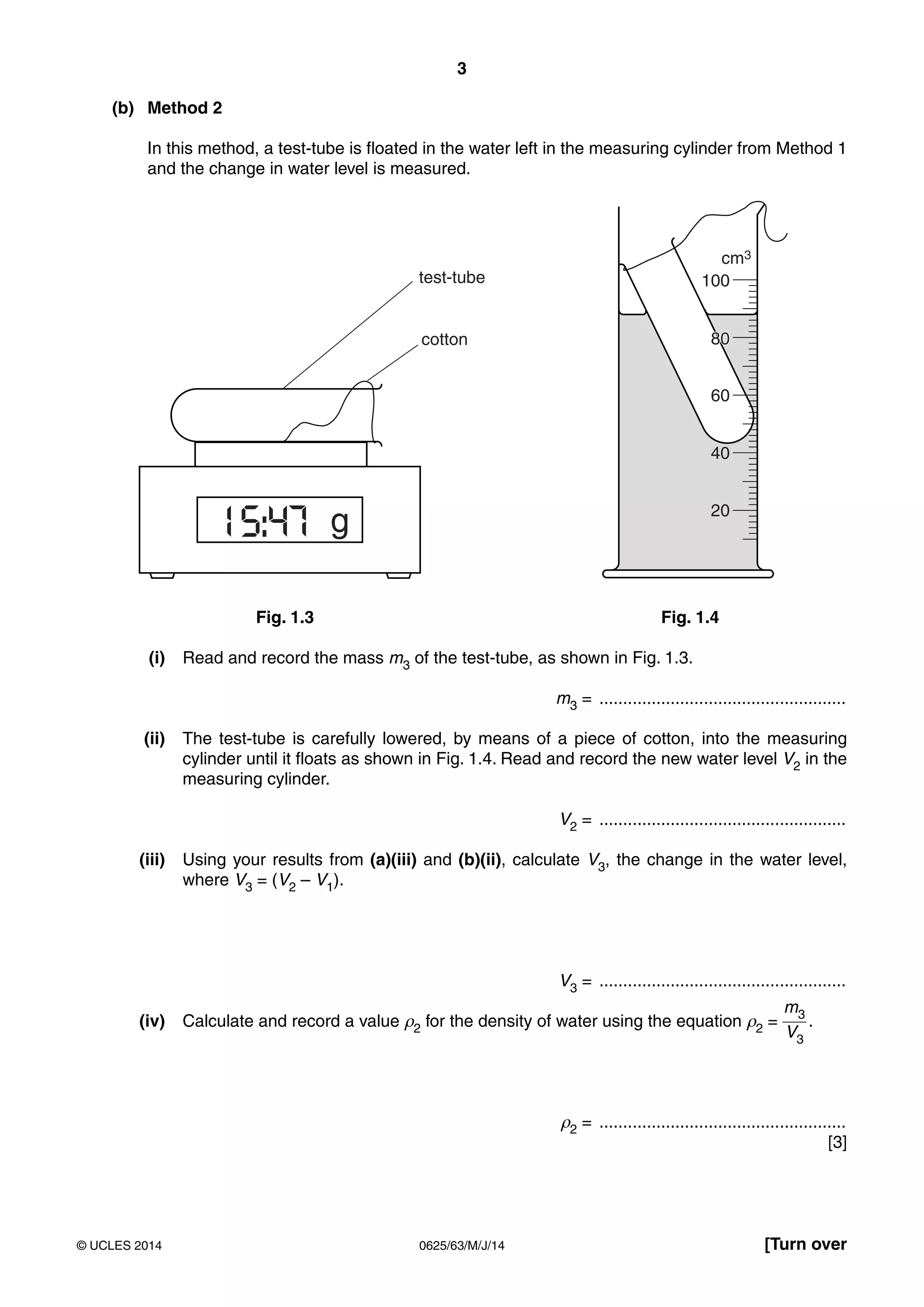 3
0625/63/M/J/14© UCLES 2014 [Turn over
(b) Method 2
In this method, a test-tube is floated in the water left in the measuring cylinder from Method 1
and the change in water level is measured.
test-tube
15:47
100
40
20
g
cm3
80
60
80cotton
Fig. 1.3 Fig. 1.4
(i) Read and record the mass m3 of the test-tube, as shown in Fig. 1.3.
m3 = ....................................................
(ii) The test-tube is carefully lowered, by means of a piece of cotton, into the measuring
cylinder until it floats as shown in Fig. 1.4. Read and record the new water level V2 in the
measuring cylinder.
V2 = ....................................................
(iii) Using your results from (a)(iii) and (b)(ii), calculate V3, the change in the water level,
where V3 = (V2 – V1).
V3 = ....................................................
(iv) Calculate and record a value ρ2 for the density of water using the equation ρ2 =
m3
V3
.
ρ2 = ....................................................
[3]
 