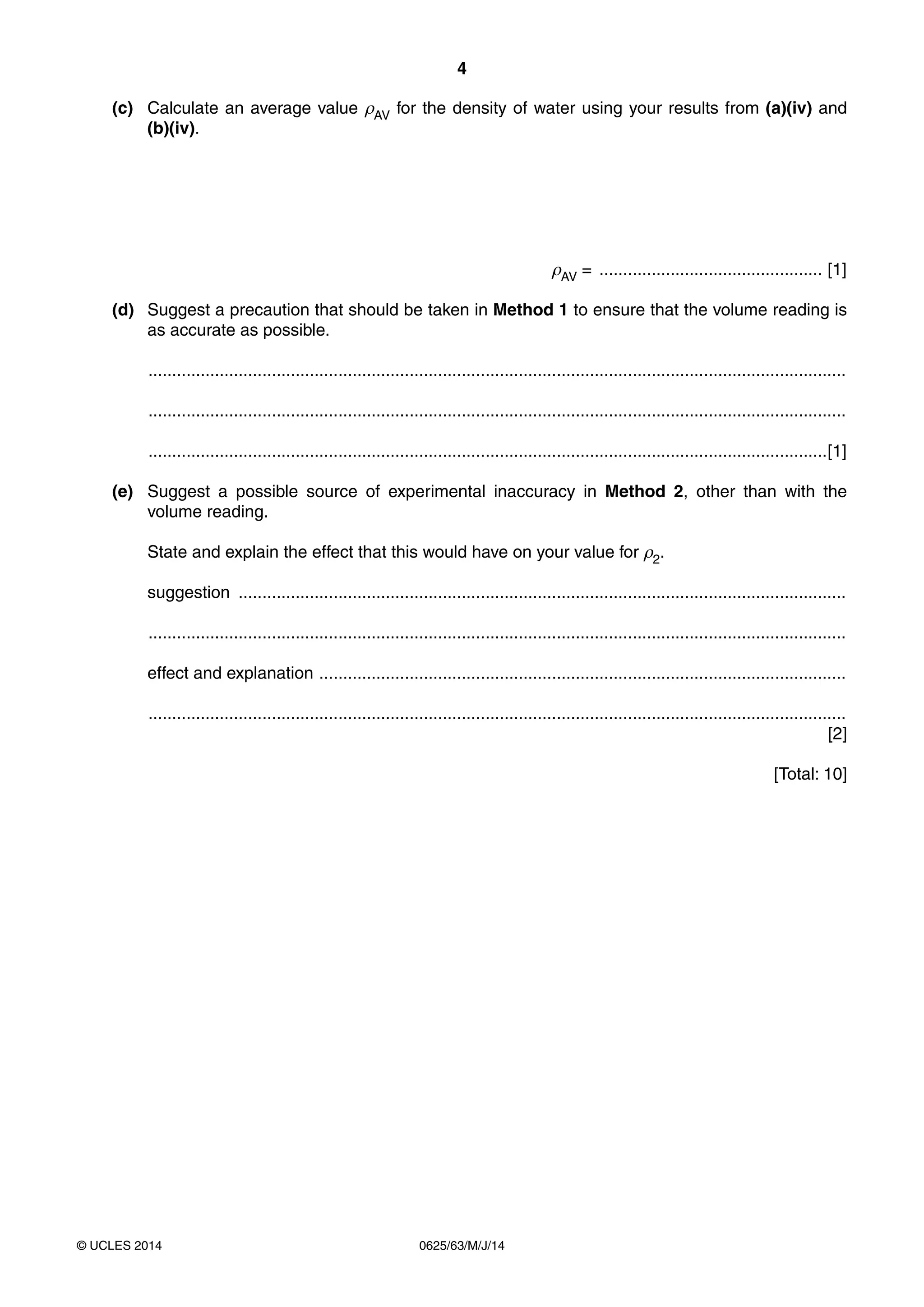 4
0625/63/M/J/14© UCLES 2014
(c) Calculate an average value ρAV for the density of water using your results from (a)(iv) and
(b)(iv).
ρAV = ............................................... [1]
(d) Suggest a precaution that should be taken in Method 1 to ensure that the volume reading is
as accurate as possible.
...................................................................................................................................................
...................................................................................................................................................
...............................................................................................................................................[1]
(e) Suggest a possible source of experimental inaccuracy in Method 2, other than with the
volume reading.
State and explain the effect that this would have on your value for ρ2.
suggestion ................................................................................................................................
...................................................................................................................................................
effect and explanation ...............................................................................................................
...................................................................................................................................................
[2]
[Total: 10]
 