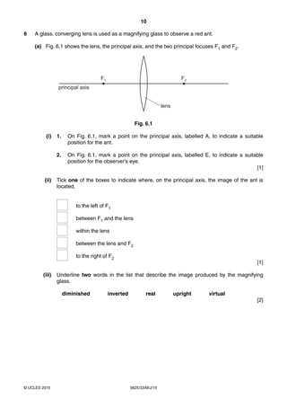 10
0625/33/M/J/15© UCLES 2015
6 A glass, converging lens is used as a magnifying glass to observe a red ant.
(a) Fig. 6.1 shows the lens, the principal axis, and the two principal focuses F1 and F2.
lens
F2F1
principal axis
Fig. 6.1
(i) 1. On Fig. 6.1, mark a point on the principal axis, labelled A, to indicate a suitable
position for the ant.
2. On Fig. 6.1, mark a point on the principal axis, labelled E, to indicate a suitable
position for the observer’s eye.
[1]
(ii) Tick one of the boxes to indicate where, on the principal axis, the image of the ant is
located.
to the left of F1
between F1 and the lens
within the lens
between the lens and F2
to the right of F2
[1]
(iii) Underline two words in the list that describe the image produced by the magnifying
glass.
diminished inverted real upright virtual
[2]
 