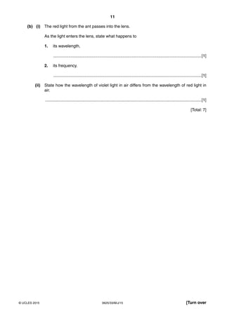 11
0625/33/M/J/15© UCLES 2015 [Turn over
(b) (i) The red light from the ant passes into the lens.
As the light enters the lens, state what happens to
1. its wavelength,
................................................................................................................................[1]
2. its frequency.
................................................................................................................................[1]
(ii) State how the wavelength of violet light in air differs from the wavelength of red light in
air.
.......................................................................................................................................[1]
[Total: 7]
 