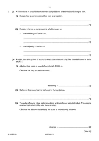 12
0625/33/M/J/15© UCLES 2015
7 (a) A sound wave in air consists of alternate compressions and rarefactions along its path.
(i) Explain how a compression differs from a rarefaction.
...........................................................................................................................................
.......................................................................................................................................[1]
(ii) Explain, in terms of compressions, what is meant by
1. the wavelength of the sound,
....................................................................................................................................
................................................................................................................................[1]
2. the frequency of the sound.
....................................................................................................................................
................................................................................................................................[1]
(b) At night, bats emit pulses of sound to detect obstacles and prey. The speed of sound in air is
340m/s.
(i) A bat emits a pulse of sound of wavelength 0.0085m.
Calculate the frequency of the sound.
frequency = ...........................................................[2]
(ii) State why this sound cannot be heard by human beings.
...........................................................................................................................................
.......................................................................................................................................[1]
(iii) The pulse of sound hits a stationary object and is reflected back to the bat. The pulse is
received by the bat 0.12s after it was emitted.
Calculate the distance travelled by the pulse of sound during this time.
distance = ...........................................................[2]
[Total: 8]
 