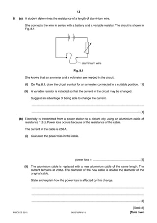 13
0625/33/M/J/15© UCLES 2015 [Turn over
8 (a) A student determines the resistance of a length of aluminium wire.
She connects the wire in series with a battery and a variable resistor. The circuit is shown in
Fig. 8.1.
aluminium wire
Fig. 8.1
She knows that an ammeter and a voltmeter are needed in the circuit.
(i) On Fig. 8.1, draw the circuit symbol for an ammeter connected in a suitable position. [1]
(ii) A variable resistor is included so that the current in the circuit may be changed.
Suggest an advantage of being able to change the current.
...........................................................................................................................................
.......................................................................................................................................[1]
(b) Electricity is transmitted from a power station to a distant city using an aluminium cable of
resistance 1.2Ω. Power loss occurs because of the resistance of the cable.
The current in the cable is 250A.
(i) Calculate the power loss in the cable.
power loss = ...........................................................[3]
(ii) The aluminium cable is replaced with a new aluminium cable of the same length. The
current remains at 250A. The diameter of the new cable is double the diameter of the
original cable.
State and explain how the power loss is affected by this change.
...........................................................................................................................................
...........................................................................................................................................
.......................................................................................................................................[3]
[Total: 8]
 