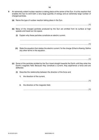 14
0625/33/M/J/15© UCLES 2015
9 An extremely violent nuclear reaction is taking place at the centre of the Sun. It is this reaction that
enables the Sun to emit both a very large quantity of energy and an extremely large number of
charged particles.
(a) Name the type of nuclear reaction taking place in the Sun.
...............................................................................................................................................[1]
(b) Many of the charged particles produced by the Sun are emitted from its surface at high
speeds and travel out into space.
(i) Explain why these particles constitute an electric current.
...........................................................................................................................................
.......................................................................................................................................[1]
(ii) State the equation that relates the electric current I to the charge Q that is flowing. Define
any other terms in the equation.
...........................................................................................................................................
.......................................................................................................................................[1]
(c) Some of the particles emitted by the Sun travel straight towards the Earth until they enter the
Earth’s magnetic field. Because they constitute a current, they experience a force and are
deflected.
(i) Describe the relationship between the direction of the force and
1. the direction of the current,
................................................................................................................................[1]
2. the direction of the magnetic field.
................................................................................................................................[1]
 