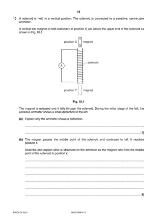 16
0625/33/M/J/15© UCLES 2015
10 A solenoid is held in a vertical position. The solenoid is connected to a sensitive, centre-zero
ammeter.
A vertical bar magnet is held stationary at position X just above the upper end of the solenoid as
shown in Fig. 10.1.
magnet
solenoid
S
N
magnet
position X
position Y
A
Fig. 10.1
The magnet is released and it falls through the solenoid. During the initial stage of the fall, the
sensitive ammeter shows a small deflection to the left.
(a) Explain why the ammeter shows a deflection.
...................................................................................................................................................
...............................................................................................................................................[1]
(b) The magnet passes the middle point of the solenoid and continues to fall. It reaches
position Y.
Describe and explain what is observed on the ammeter as the magnet falls from the middle
point of the solenoid to position Y.
...................................................................................................................................................
...................................................................................................................................................
...................................................................................................................................................
...................................................................................................................................................
...................................................................................................................................................
...............................................................................................................................................[4]
 