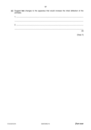 17
0625/33/M/J/15© UCLES 2015 [Turn over
(c) Suggest two changes to the apparatus that would increase the initial deflection of the
ammeter.
1. ...............................................................................................................................................
...................................................................................................................................................
2. ...............................................................................................................................................
...................................................................................................................................................
[2]
[Total: 7]
 