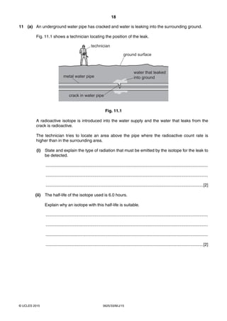 18
0625/33/M/J/15© UCLES 2015
11 (a) An underground water pipe has cracked and water is leaking into the surrounding ground.
Fig. 11.1 shows a technician locating the position of the leak.
technician
crack in water pipe
metal water pipe
water that leaked
into ground
ground surface
Fig. 11.1
A radioactive isotope is introduced into the water supply and the water that leaks from the
crack is radioactive.
The technician tries to locate an area above the pipe where the radioactive count rate is
higher than in the surrounding area.
(i) State and explain the type of radiation that must be emitted by the isotope for the leak to
be detected.
...........................................................................................................................................
...........................................................................................................................................
.......................................................................................................................................[2]
(ii) The half-life of the isotope used is 6.0 hours.
Explain why an isotope with this half-life is suitable.
...........................................................................................................................................
...........................................................................................................................................
...........................................................................................................................................
.......................................................................................................................................[2]
 