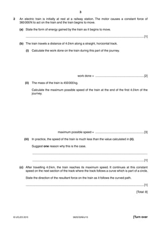 3
0625/33/M/J/15© UCLES 2015 [Turn over
2 An electric train is initially at rest at a railway station. The motor causes a constant force of
360000N to act on the train and the train begins to move.
(a) State the form of energy gained by the train as it begins to move.
...............................................................................................................................................[1]
(b) The train travels a distance of 4.0km along a straight, horizontal track.
(i) Calculate the work done on the train during this part of the journey.
work done = ...........................................................[2]
(ii) The mass of the train is 450000kg.
Calculate the maximum possible speed of the train at the end of the first 4.0km of the
journey.
maximum possible speed = ...........................................................[3]
(iii) In practice, the speed of the train is much less than the value calculated in (ii).
Suggest one reason why this is the case.
...........................................................................................................................................
.......................................................................................................................................[1]
(c) After travelling 4.0km, the train reaches its maximum speed. It continues at this constant
speed on the next section of the track where the track follows a curve which is part of a circle.
State the direction of the resultant force on the train as it follows the curved path.
...............................................................................................................................................[1]
[Total: 8]
 