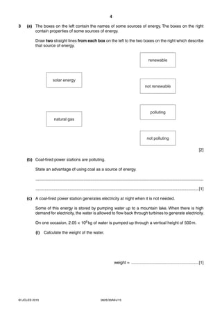 4
0625/33/M/J/15© UCLES 2015
3 (a) The boxes on the left contain the names of some sources of energy. The boxes on the right
contain properties of some sources of energy.
Draw two straight lines from each box on the left to the two boxes on the right which describe
that source of energy.
renewable
not renewable
polluting
not polluting
solar energy
natural gas
[2]
(b) Coal-fired power stations are polluting.
State an advantage of using coal as a source of energy.
...................................................................................................................................................
...............................................................................................................................................[1]
(c) A coal-fired power station generates electricity at night when it is not needed.
Some of this energy is stored by pumping water up to a mountain lake. When there is high
demand for electricity, the water is allowed to flow back through turbines to generate electricity.
On one occasion, 2.05 × 108 kg of water is pumped up through a vertical height of 500m.
(i) Calculate the weight of the water.
weight = ...........................................................[1]
 