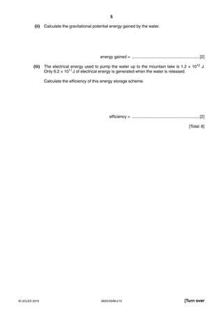 5
0625/33/M/J/15© UCLES 2015 [Turn over
(ii) Calculate the gravitational potential energy gained by the water.
energy gained = ...........................................................[2]
(iii) The electrical energy used to pump the water up to the mountain lake is 1.2 × 1012 J.
Only 6.2 × 1011 J of electrical energy is generated when the water is released.
Calculate the efficiency of this energy storage scheme.
efficiency = ...........................................................[2]
[Total: 8]
 
