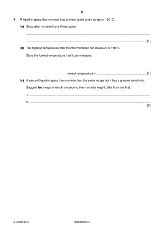 6
0625/33/M/J/15© UCLES 2015
4 A liquid-in-glass thermometer has a linear scale and a range of 120°C.
(a) State what is meant by a linear scale.
...................................................................................................................................................
...............................................................................................................................................[1]
(b) The highest temperature that this thermometer can measure is 110°C.
State the lowest temperature that it can measure.
lowest temperature = ...........................................................[1]
(c) A second liquid-in-glass thermometer has the same range but it has a greater sensitivity.
Suggest two ways in which the second thermometer might differ from the first.
1. ...............................................................................................................................................
2. ...............................................................................................................................................
[2]
 