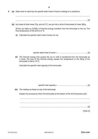 9
0625/33/M/J/15© UCLES 2015 [Turn over
5 (a) State what is meant by the specific latent heat of fusion (melting) of a substance.
...................................................................................................................................................
...............................................................................................................................................[2]
(b) Ice cubes of total mass 70g, and at 0°C, are put into a drink of lemonade of mass 300g.
All the ice melts as 23500J of thermal energy transfers from the lemonade to the ice. The
final temperature of the drink is 0°C.
(i) Calculate the specific latent heat of fusion for ice.
specific latent heat of fusion = ...........................................................[2]
(ii) The thermal energy that causes the ice to melt is transferred from the lemonade as
it cools. The loss of this thermal energy causes the temperature of the 300g of the
lemonade to fall by 19°C.
Calculate the specific heat capacity of the lemonade.
specific heat capacity = ...........................................................[2]
(iii) The melting ice floats on top of the lemonade.
Explain the process by which the lemonade at the bottom of the drink becomes cold.
...........................................................................................................................................
...........................................................................................................................................
.......................................................................................................................................[2]
[Total: 8]
 