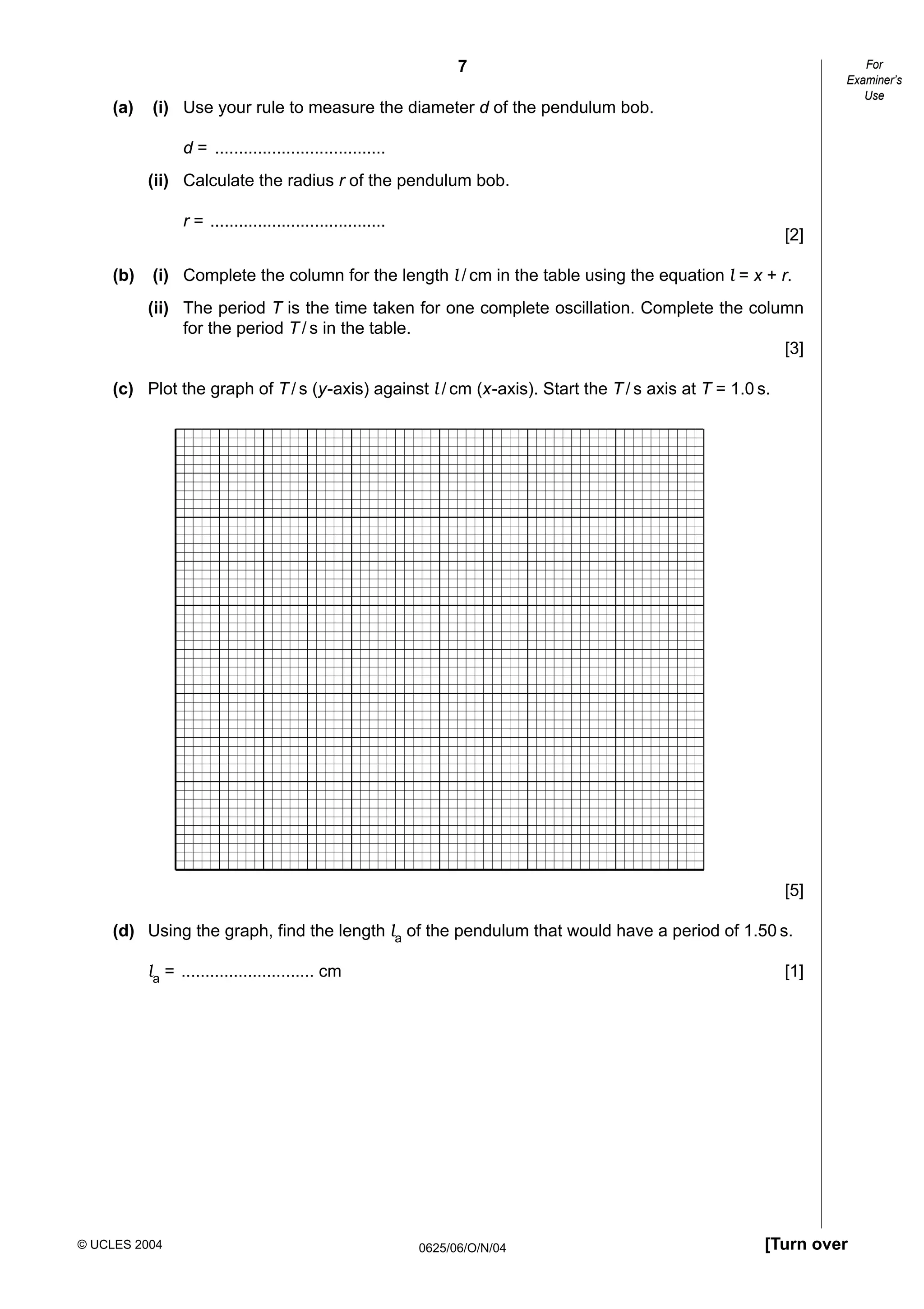 For
Examiner’s
Use

7
(a)

(i) Use your rule to measure the diameter d of the pendulum bob.
d = ....................................
(ii) Calculate the radius r of the pendulum bob.
r = .....................................

(b)

[2]

(i) Complete the column for the length l / cm in the table using the equation l = x + r.
(ii) The period T is the time taken for one complete oscillation. Complete the column
for the period T / s in the table.
[3]

(c) Plot the graph of T / s (y-axis) against l / cm (x-axis). Start the T / s axis at T = 1.0 s.

[5]
(d) Using the graph, find the length la of the pendulum that would have a period of 1.50 s.
la = ............................ cm

© UCLES 2004

[1]

0625/06/O/N/04

[Turn over

 