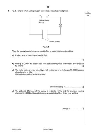 10
8

Fig. 8.1 shows a high-voltage supply connected across two metal plates.
+

–

high-voltage
supply
A

metal plates
Fig. 8.1
When the supply is switched on, an electric field is present between the plates.
(a) Explain what is meant by an electric field .
..................................................................................................................................... [2]
(b) On Fig. 8.1, draw the electric field lines between the plates and indicate their direction
by arrows.
[2]
(c) The metal plates are now joined by a high-resistance wire. A charge of 0.060 C passes
along the wire in 30 s.
Calculate the reading on the ammeter.

ammeter reading = ……………………… [2]
(d) The potential difference of the supply is re-set to 1500 V and the ammeter reading
changes to 0.0080 A. Calculate the energy supplied in 10 s. Show your working.

energy = ………………. [3]

© UCLES 2005

0625/03/O/N/05

For
Examiner’s
Use

 