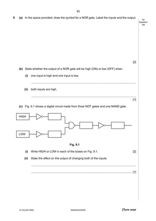 11
9

(a) In the space provided, draw the symbol for a NOR gate. Label the inputs and the output.

[2]
(b) State whether the output of a NOR gate will be high (ON) or low (OFF) when
(i)

one input is high and one input is low,
...................................................................................................................................

(ii)

both inputs are high.
...................................................................................................................................
[1]

(c) Fig. 9.1 shows a digital circuit made from three NOT gates and one NAND gate.

HIGH

LOW

Fig. 9.1
(i)

Write HIGH or LOW in each of the boxes on Fig. 9.1.

(ii)

[2]

State the effect on the output of changing both of the inputs.
...................................................................................................................................
.............................................................................................................................. [1]

© UCLES 2005

0625/03/O/N/05

[Turn over

For
Examiner’s
Use

 