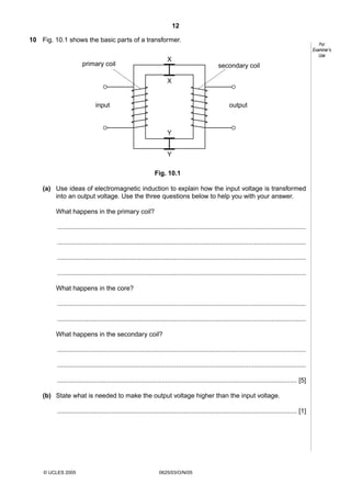 12
10 Fig. 10.1 shows the basic parts of a transformer.

For
Examiner’s
Use

X

primary coil

secondary coil
X

input

output

Y
Y
Fig. 10.1
(a) Use ideas of electromagnetic induction to explain how the input voltage is transformed
into an output voltage. Use the three questions below to help you with your answer.
What happens in the primary coil?
..........................................................................................................................................
..........................................................................................................................................
..........................................................................................................................................
..........................................................................................................................................
What happens in the core?
..........................................................................................................................................
..........................................................................................................................................
What happens in the secondary coil?
..........................................................................................................................................
..........................................................................................................................................
..................................................................................................................................... [5]
(b) State what is needed to make the output voltage higher than the input voltage.
..................................................................................................................................... [1]

© UCLES 2005

0625/03/O/N/05

 