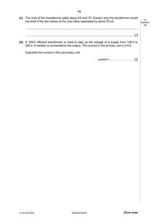13
(c) The core of this transformer splits along XX and YY. Explain why the transformer would
not work if the two halves of the core were separated by about 30 cm.
..........................................................................................................................................
..................................................................................................................................... [1]
(d) A 100% efficient transformer is used to step up the voltage of a supply from 100 V to
200 V. A resistor is connected to the output. The current in the primary coil is 0.4 A.
Calculate the current in the secondary coil.
current = …………………… [2]

© UCLES 2005

0625/03/O/N/05

[Turn over

For
Examiner’s
Use

 