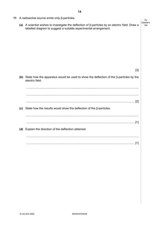 14
11 A radioactive source emits only β-particles.
(a) A scientist wishes to investigate the deflection of β-particles by an electric field. Draw a
labelled diagram to suggest a suitable experimental arrangement.

[3]
(b) State how the apparatus would be used to show the deflection of the β-particles by the
electric field.
..........................................................................................................................................
..........................................................................................................................................
..................................................................................................................................... [2]
(c) State how the results would show the deflection of the β-particles.
..........................................................................................................................................
..................................................................................................................................... [1]
(d) Explain the direction of the deflection obtained.
..........................................................................................................................................
..................................................................................................................................... [1]

© UCLES 2005

0625/03/O/N/05

For
Examiner’s
Use

 